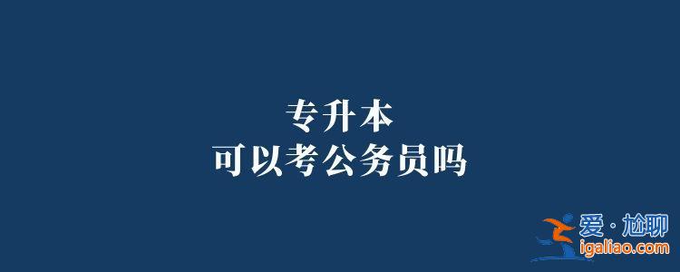 专升本考公务员？专升本可以考公务员吗？