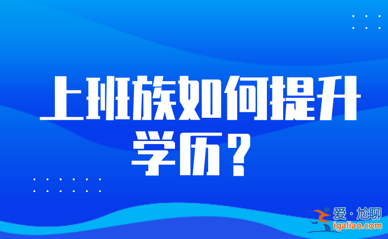 上班族升学历(上班族想升本科哪种靠谱)？